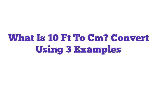 What Is 10 Ft To Cm? Convert Using 3 Examples