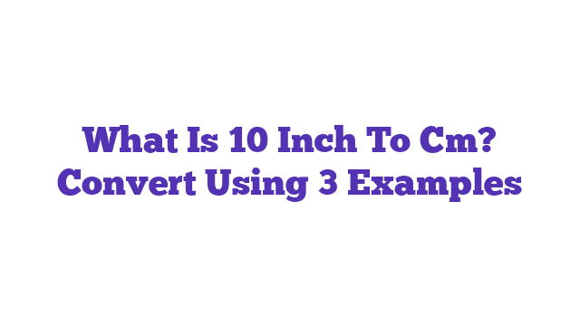 What Is 10 Inch To Cm? Convert Using 3 Examples