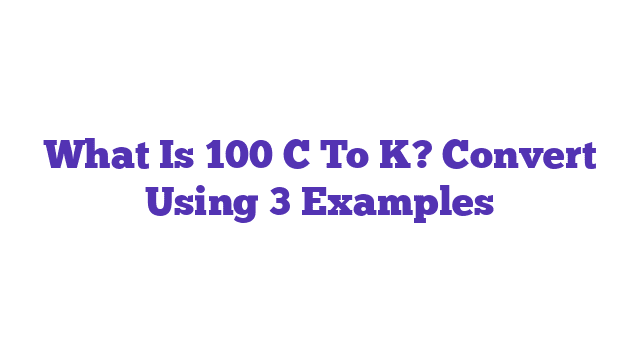 What Is 100 C To K? Convert Using 3 Examples