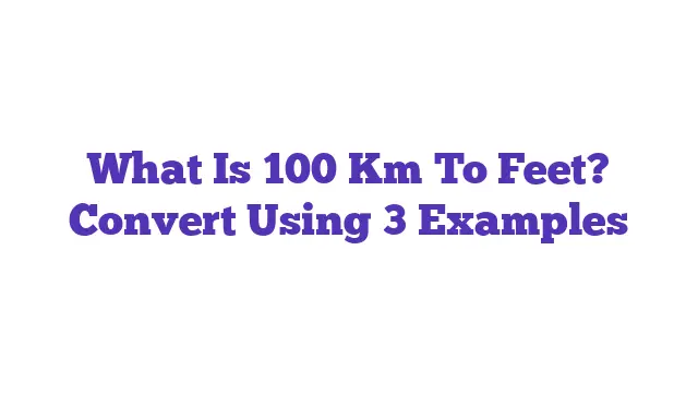 What Is 100 Km To Feet? Convert Using 3 Examples