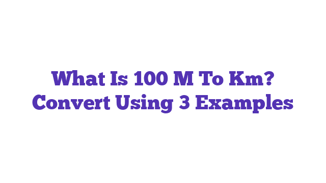 What Is 100 M To Km? Convert Using 3 Examples