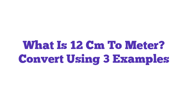 What Is 12 Cm To Meter? Convert Using 3 Examples