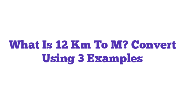 What Is 12 Km To M? Convert Using 3 Examples