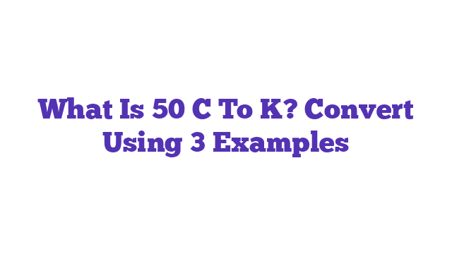 What Is 50 C To K? Convert Using 3 Examples