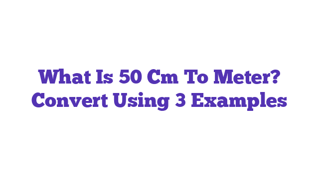 What Is 50 Cm To Meter? Convert Using 3 Examples