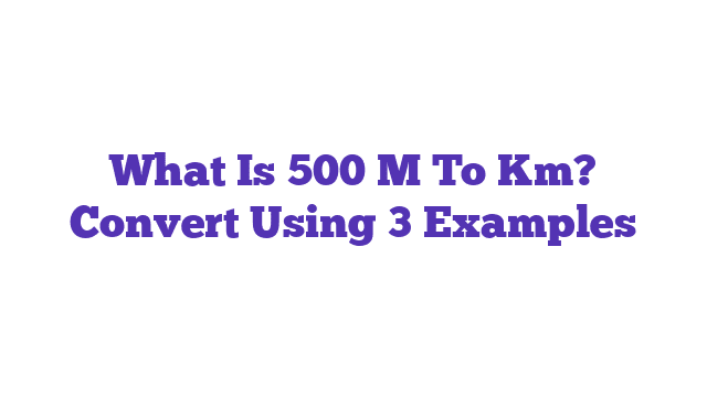 What Is 500 M To Km? Convert Using 3 Examples