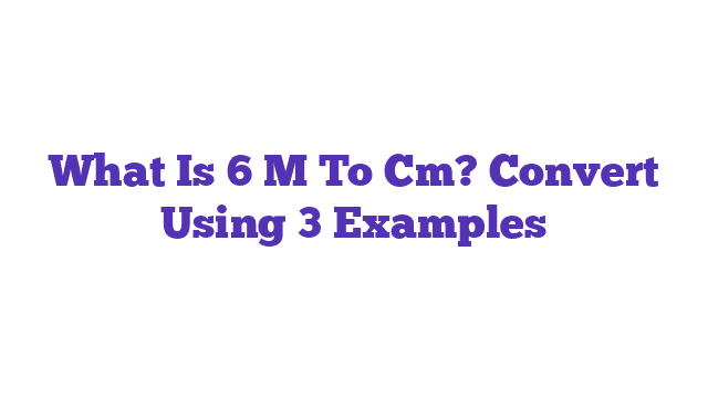 What Is 6 M To Cm? Convert Using 3 Examples