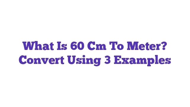 What Is 60 Cm To Meter? Convert Using 3 Examples