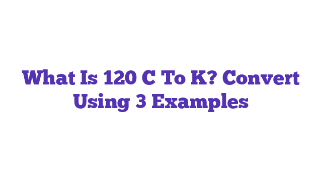 What Is 120 C To K? Convert Using 3 Examples