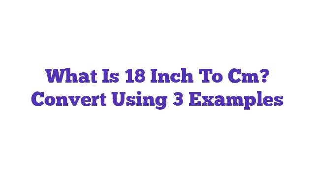 What Is 18 Inch To Cm? Convert Using 3 Examples