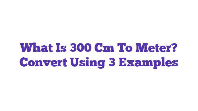 What Is 300 Cm To Meter? Convert Using 3 Examples