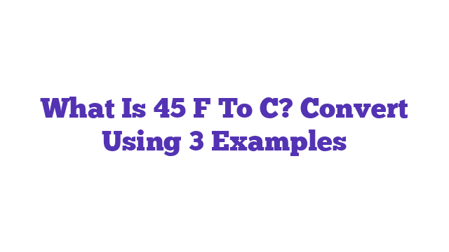 What Is 45 F To C? Convert Using 3 Examples