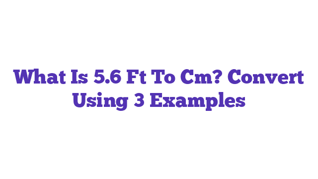 What Is 5.6 Ft To Cm? Convert Using 3 Examples