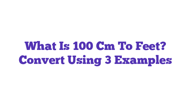 What Is 100 Cm To Feet? Convert Using 3 Examples