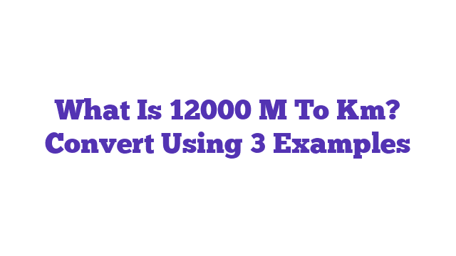 What Is 12000 M To Km? Convert Using 3 Examples