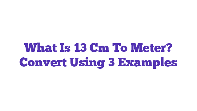 What Is 13 Cm To Meter? Convert Using 3 Examples