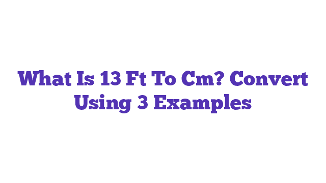 What Is 13 Ft To Cm? Convert Using 3 Examples