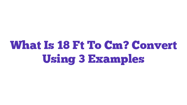 What Is 18 Ft To Cm? Convert Using 3 Examples