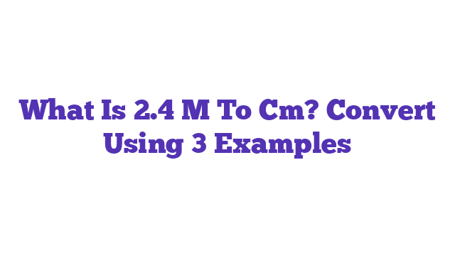 What Is 2.4 M To Cm? Convert Using 3 Examples