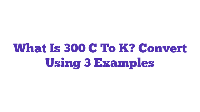 What Is 300 C To K? Convert Using 3 Examples