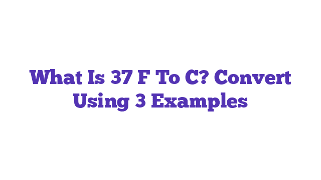 What Is 37 F To C? Convert Using 3 Examples