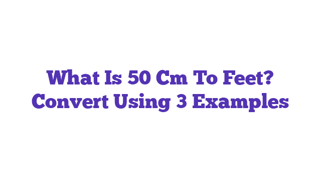 What Is 50 Cm To Feet? Convert Using 3 Examples