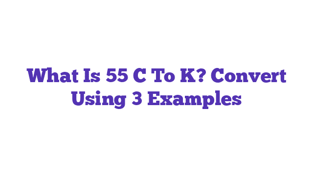 What Is 55 C To K? Convert Using 3 Examples