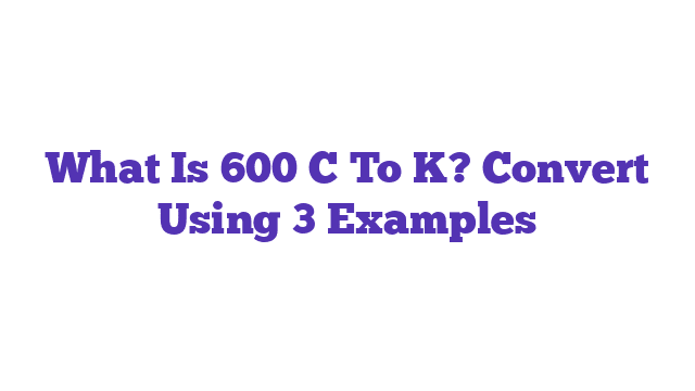 What Is 600 C To K? Convert Using 3 Examples