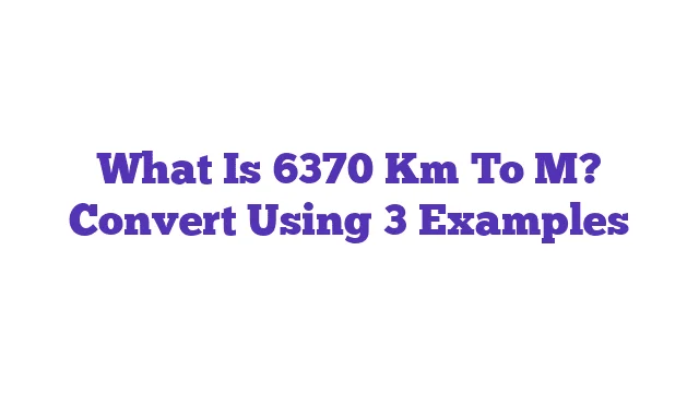 What Is 6370 Km To M? Convert Using 3 Examples