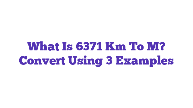 What Is 6371 Km To M? Convert Using 3 Examples