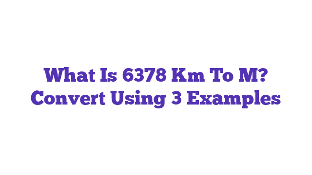 What Is 6378 Km To M? Convert Using 3 Examples