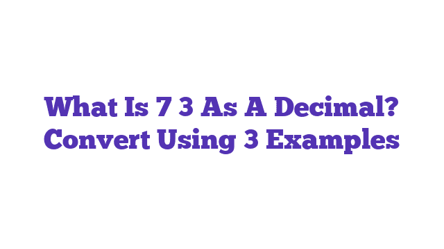 What Is 7 3 As A Decimal? Convert Using 3 Examples