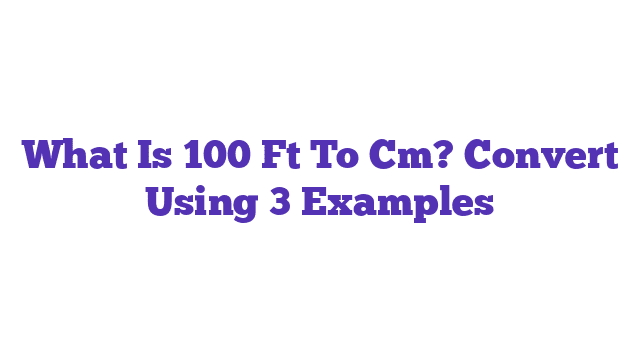 What Is 100 Ft To Cm? Convert Using 3 Examples