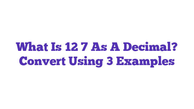 What Is 12 7 As A Decimal? Convert Using 3 Examples