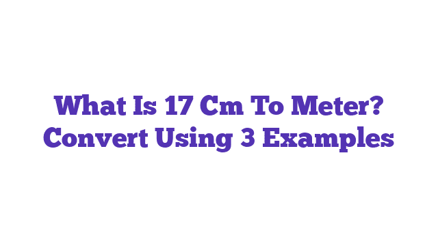 What Is 17 Cm To Meter? Convert Using 3 Examples