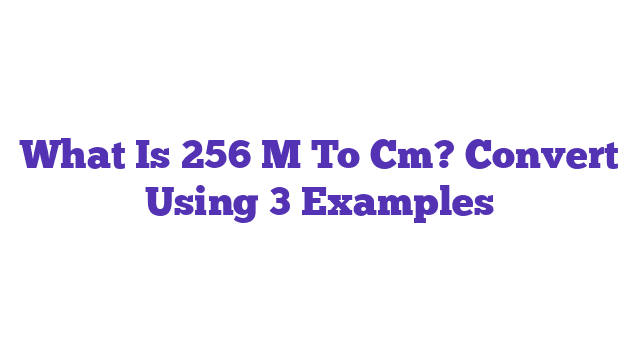 What Is 256 M To Cm? Convert Using 3 Examples