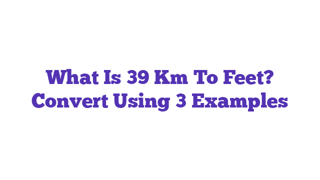 What Is 39 Km To Feet? Convert Using 3 Examples