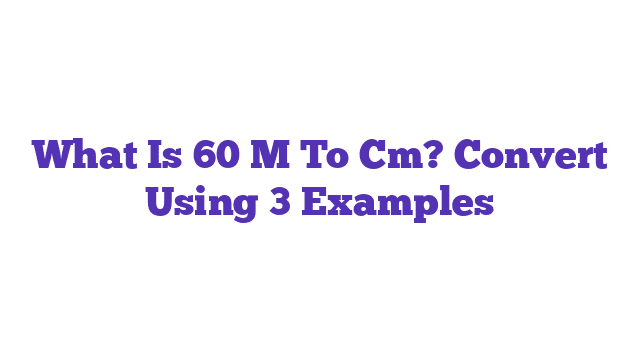 What Is 60 M To Cm? Convert Using 3 Examples