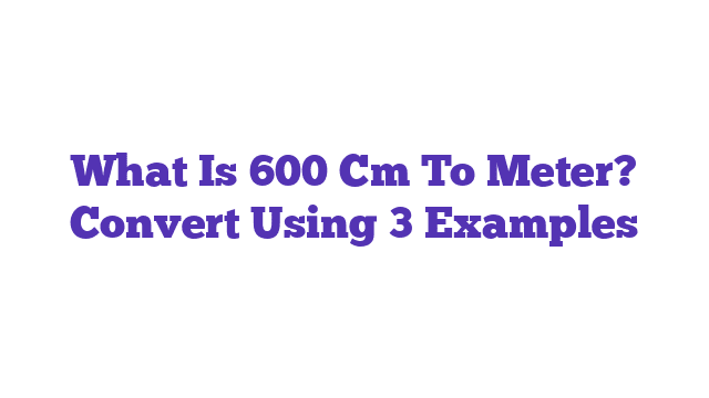 What Is 600 Cm To Meter? Convert Using 3 Examples